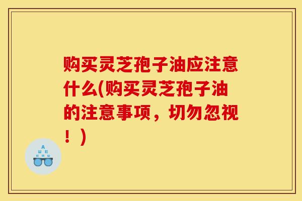 购买灵芝孢子油应注意什么(购买灵芝孢子油的注意事项,切勿忽视!) 购买灵芝孢子油应注意什么(购买灵芝孢子油的注意事项,切勿忽视!)