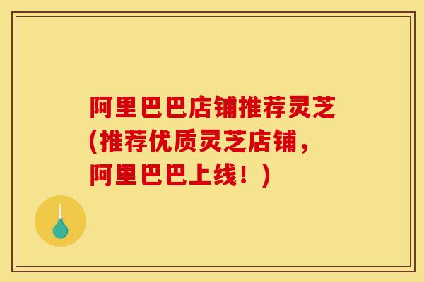 阿里巴巴店铺推荐灵芝(推荐优质灵芝店铺,阿里巴巴上线!) 阿里巴巴店铺推荐灵芝(推荐优质灵芝店铺,阿里巴巴上线!)