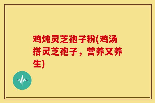 鸡炖灵芝孢子粉(鸡汤搭灵芝孢子,营养又养生) 鸡炖灵芝孢子粉(鸡汤搭灵芝孢子,营养又养生)