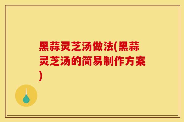 黑蒜灵芝汤做法(黑蒜灵芝汤的简易制作方案)