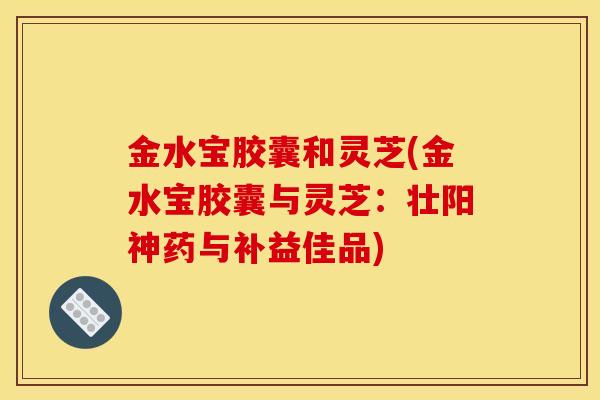 金水宝胶囊和灵芝(金水宝胶囊与灵芝:壮阳神药与补益佳品) 金水宝胶囊和灵芝(金水宝胶囊与灵芝:壮阳神药与补益佳品)