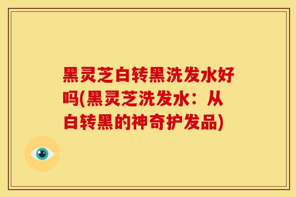 黑灵芝白转黑洗发水好吗(黑灵芝洗发水:从白转黑的神奇护发品) 黑灵芝白转黑洗发水好吗(黑灵芝洗发水:从白转黑的神奇护发品)