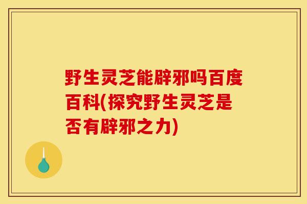 野生灵芝能辟邪吗百度百科(探究野生灵芝是否有辟邪之力) 野生灵芝能辟邪吗百度百科(探究野生灵芝是否有辟邪之力)