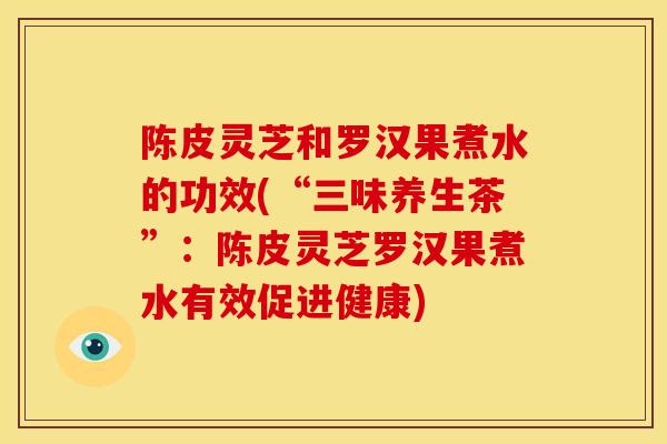 陈皮灵芝和罗汉果煮水的功效(“三味养生茶”:陈皮灵芝罗汉果煮水有效促进健康) 陈皮灵芝和罗汉果煮水的功效(“三味养生茶”:陈皮灵芝罗汉果煮水有效促进健康)