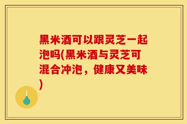 黑米酒可以跟灵芝一起泡吗(黑米酒与灵芝可混合冲泡,健康又美味) 黑米酒可以跟灵芝一起泡吗(黑米酒与灵芝可混合冲泡,健康又美味)