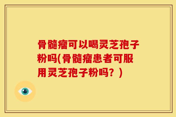 骨髓瘤可以喝灵芝孢子粉吗(骨髓瘤患者可服用灵芝孢子粉吗?) 骨髓瘤可以喝灵芝孢子粉吗(骨髓瘤患者可服用灵芝孢子粉吗?)