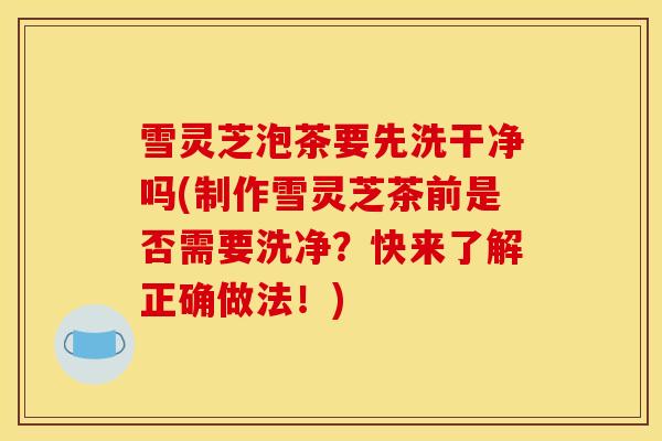 雪灵芝泡茶要先洗干净吗(制作雪灵芝茶前是否需要洗净？快来了解正确做法！)