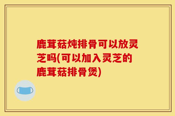 鹿茸菇炖排骨可以放灵芝吗(可以加入灵芝的鹿茸菇排骨煲) 鹿茸菇炖排骨可以放灵芝吗(可以加入灵芝的鹿茸菇排骨煲)