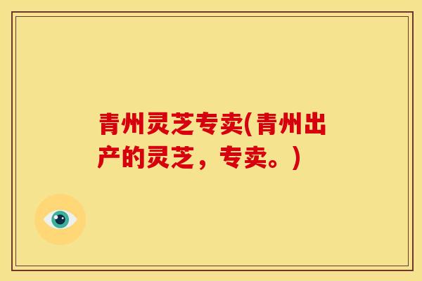 青州灵芝专卖(青州出产的灵芝,专卖。) 青州灵芝专卖(青州出产的灵芝,专卖。)