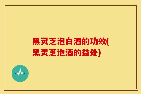 黑灵芝泡白酒的功效(黑灵芝泡酒的益处) 黑灵芝泡白酒的功效(黑灵芝泡酒的益处)