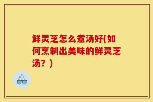 鲜灵芝怎么煮汤好(如何烹制出美味的鲜灵芝汤?) 鲜灵芝怎么煮汤好(如何烹制出美味的鲜灵芝汤?)