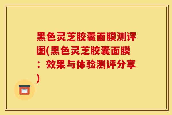 黑色灵芝胶囊面膜测评图(黑色灵芝胶囊面膜:效果与体验测评分享) 黑色灵芝胶囊面膜测评图(黑色灵芝胶囊面膜:效果与体验测评分享)