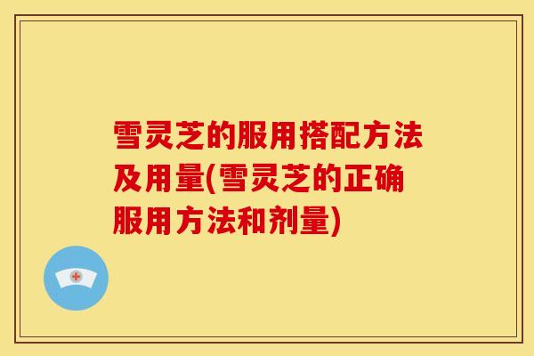 雪灵芝的服用搭配方法及用量(雪灵芝的正确服用方法和剂量) 雪灵芝的服用搭配方法及用量(雪灵芝的正确服用方法和剂量)