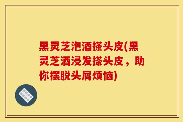 黑灵芝泡酒搽头皮(黑灵芝酒浸发搽头皮，助你摆脱头屑烦恼)