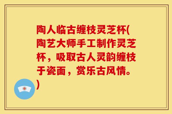 陶人临古缠枝灵芝杯(陶艺大师手工制作灵芝杯，吸取古人灵韵缠枝于瓷面，赏乐古风情。)