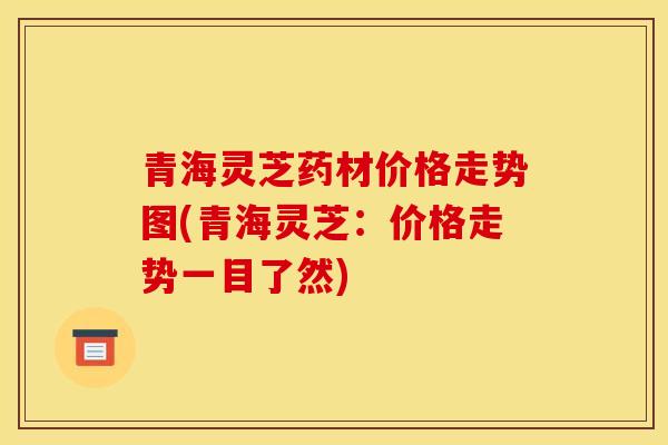 青海灵芝药材价格走势图(青海灵芝:价格走势一目了然) 青海灵芝药材价格走势图(青海灵芝:价格走势一目了然)