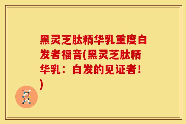 黑灵芝肽精华乳重度白发者福音(黑灵芝肽精华乳:白发的见证者!) 黑灵芝肽精华乳重度白发者福音(黑灵芝肽精华乳:白发的见证者!)