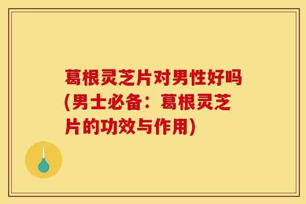 葛根灵芝片对男性好吗(男士必备：葛根灵芝片的功效与作用)
