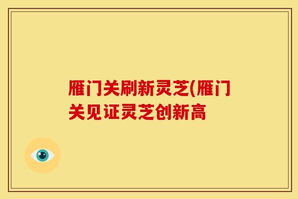 雁门关刷新灵芝(雁门关见证灵芝创新高 雁门关刷新灵芝(雁门关见证灵芝创新高