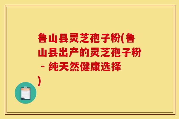 鲁山县灵芝孢子粉(鲁山县出产的灵芝孢子粉 - 纯天然健康选择)