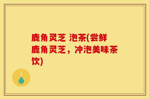 鹿角灵芝 泡茶(尝鲜鹿角灵芝,冲泡美味茶饮) 鹿角灵芝 泡茶(尝鲜鹿角灵芝,冲泡美味茶饮)