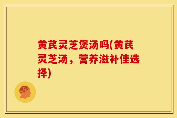 黄芪灵芝煲汤吗(黄芪灵芝汤,营养滋补佳选择) 黄芪灵芝煲汤吗(黄芪灵芝汤,营养滋补佳选择)