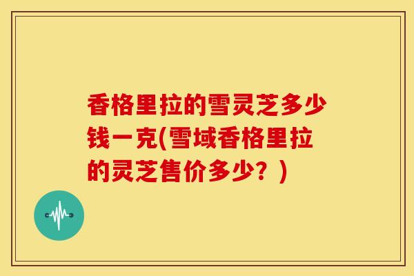 香格里拉的雪灵芝多少钱一克(雪域香格里拉的灵芝售价多少?) 香格里拉的雪灵芝多少钱一克(雪域香格里拉的灵芝售价多少?)