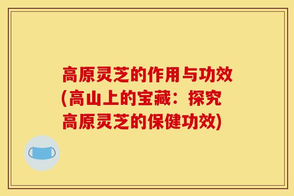 高原灵芝的作用与功效(高山上的宝藏:探究高原灵芝的保健功效) 高原灵芝的作用与功效(高山上的宝藏:探究高原灵芝的保健功效)