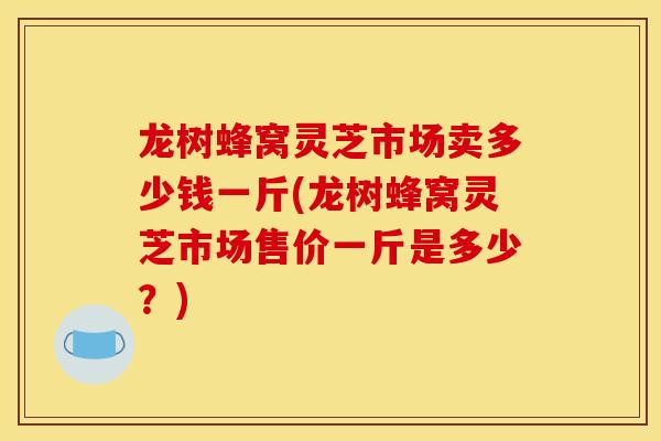 龙树蜂窝灵芝市场卖多少钱一斤(龙树蜂窝灵芝市场售价一斤是多少？)