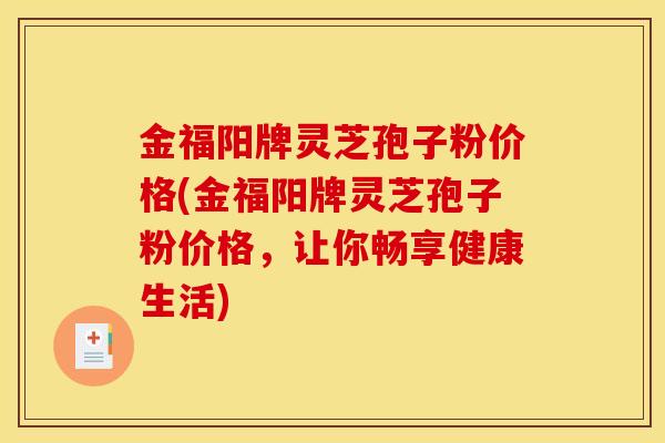 金福阳牌灵芝孢子粉价格(金福阳牌灵芝孢子粉价格,让你畅享健康生活) 金福阳牌灵芝孢子粉价格(金福阳牌灵芝孢子粉价格,让你畅享健康生活)