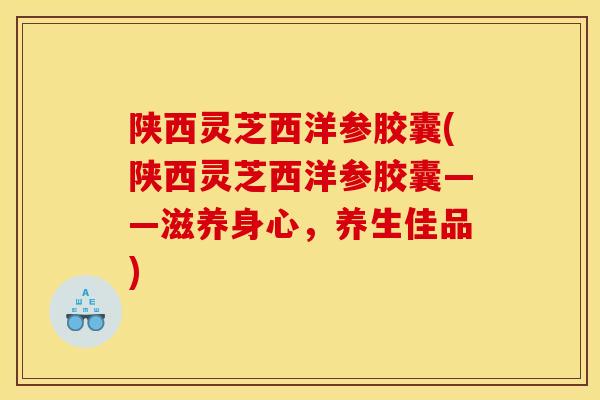 陕西灵芝西洋参胶囊(陕西灵芝西洋参胶囊——滋养身心,养生佳品) 陕西灵芝西洋参胶囊(陕西灵芝西洋参胶囊——滋养身心,养生佳品)