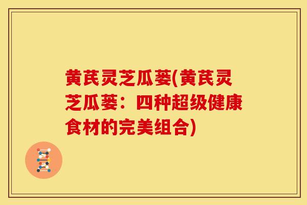 黄芪灵芝瓜蒌(黄芪灵芝瓜蒌:四种超级健康食材的完美组合) 黄芪灵芝瓜蒌(黄芪灵芝瓜蒌:四种超级健康食材的完美组合)