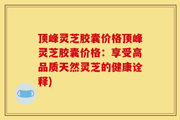 顶峰灵芝胶囊价格顶峰灵芝胶囊价格：享受高品质天然灵芝的健康诠释)