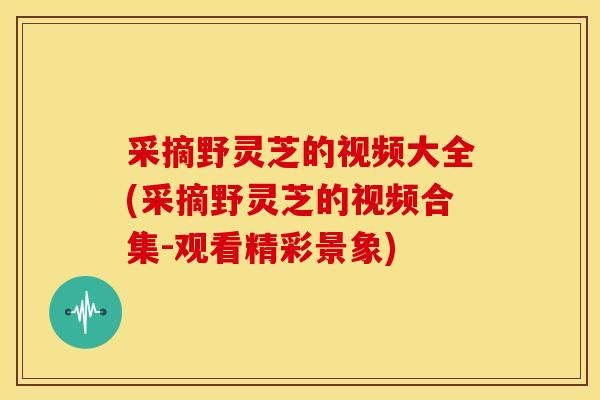 采摘野灵芝的视频大全(采摘野灵芝的视频合集-观看精彩景象) 采摘野灵芝的视频大全(采摘野灵芝的视频合集-观看精彩景象)