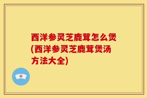 西洋参灵芝鹿茸怎么煲(西洋参灵芝鹿茸煲汤方法大全) 西洋参灵芝鹿茸怎么煲(西洋参灵芝鹿茸煲汤方法大全)