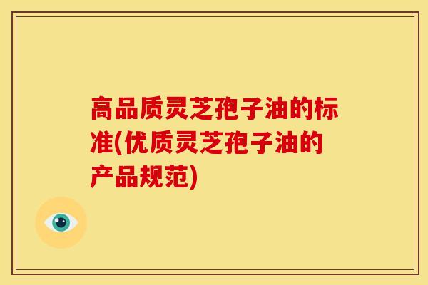 高品质灵芝孢子油的标准(优质灵芝孢子油的产品规范)
