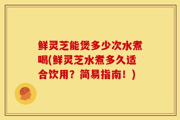 鲜灵芝能煲多少次水煮喝(鲜灵芝水煮多久适合饮用?简易指南!) 鲜灵芝能煲多少次水煮喝(鲜灵芝水煮多久适合饮用?简易指南!)