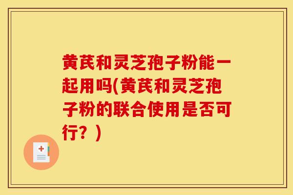 黄芪和灵芝孢子粉能一起用吗(黄芪和灵芝孢子粉的联合使用是否可行？)