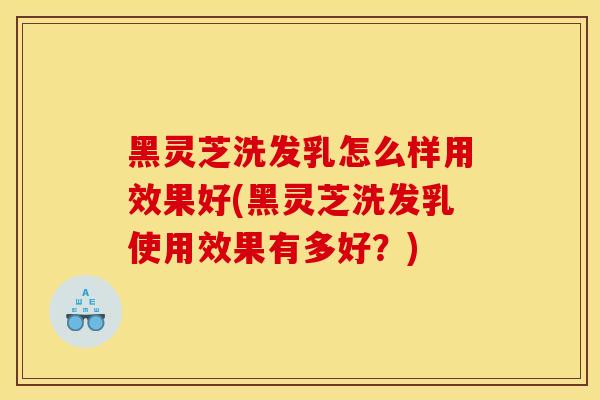 黑灵芝洗发乳怎么样用效果好(黑灵芝洗发乳使用效果有多好?) 黑灵芝洗发乳怎么样用效果好(黑灵芝洗发乳使用效果有多好?)