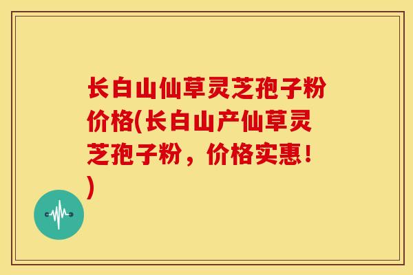 长白山仙草灵芝孢子粉价格(长白山产仙草灵芝孢子粉,价格实惠!) 长白山仙草灵芝孢子粉价格(长白山产仙草灵芝孢子粉,价格实惠!)