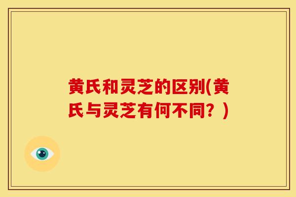 黄氏和灵芝的区别(黄氏与灵芝有何不同?) 黄氏和灵芝的区别(黄氏与灵芝有何不同?)