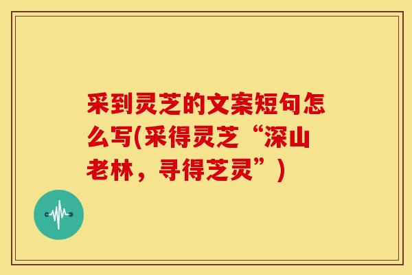 采到灵芝的文案短句怎么写(采得灵芝“深山老林,寻得芝灵”) 采到灵芝的文案短句怎么写(采得灵芝“深山老林,寻得芝灵”)