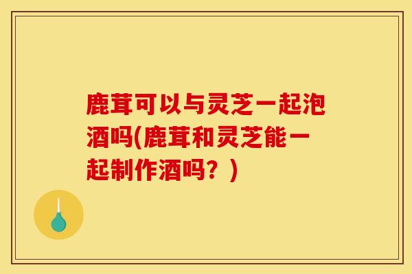 鹿茸可以与灵芝一起泡酒吗(鹿茸和灵芝能一起制作酒吗?) 鹿茸可以与灵芝一起泡酒吗(鹿茸和灵芝能一起制作酒吗?)
