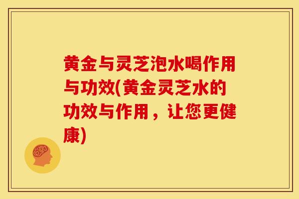 黄金与灵芝泡水喝作用与功效(黄金灵芝水的功效与作用，让您更健康)