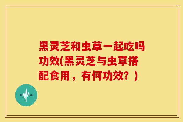 黑灵芝和虫草一起吃吗功效(黑灵芝与虫草搭配食用，有何功效？)