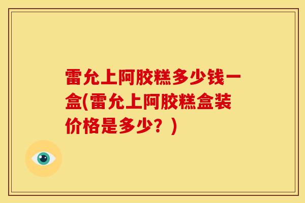 雷允上阿胶糕多少钱一盒(雷允上阿胶糕盒装价格是多少？)