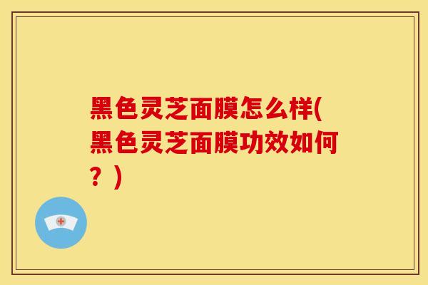 黑色灵芝面膜怎么样(黑色灵芝面膜功效如何?) 黑色灵芝面膜怎么样(黑色灵芝面膜功效如何?)