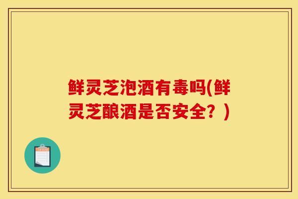 鲜灵芝泡酒有毒吗(鲜灵芝酿酒是否安全?) 鲜灵芝泡酒有毒吗(鲜灵芝酿酒是否安全?)