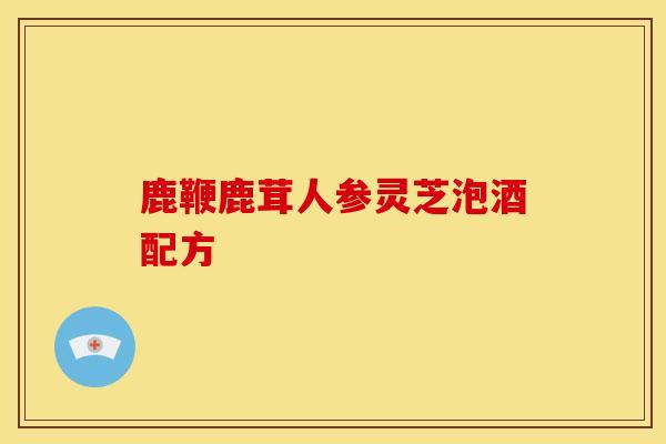 鹿鞭鹿茸人参灵芝泡酒配方 鹿鞭鹿茸人参灵芝泡酒配方
