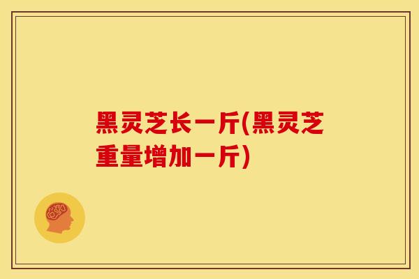 黑灵芝长一斤(黑灵芝重量增加一斤) 黑灵芝长一斤(黑灵芝重量增加一斤)